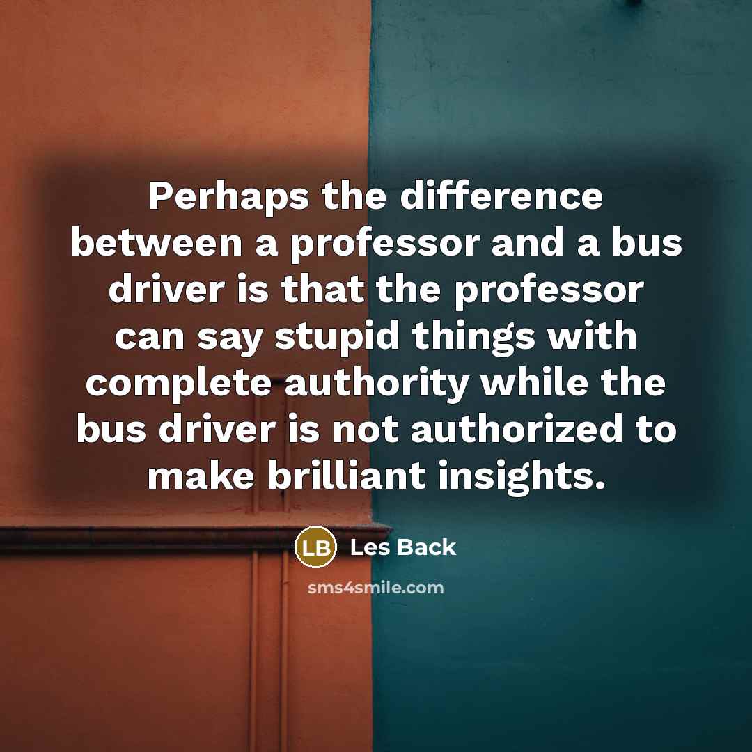 “Perhaps the difference between a professor and a bus driver is that the professor can say stupid things with complete authority while the bus driver is not authorized to make brilliant insights.” quote by Les Back