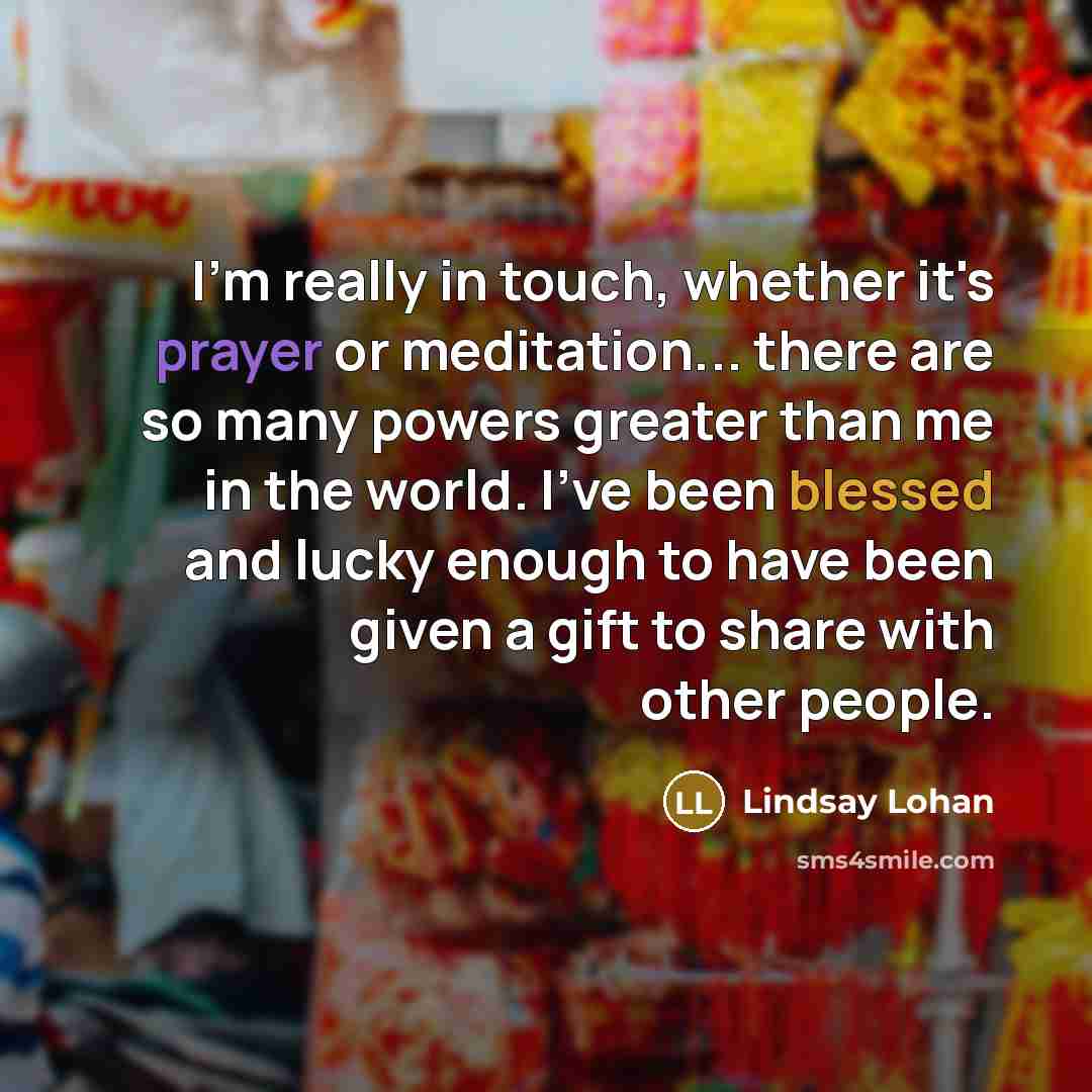 “I'm really in touch, whether it's prayer or meditation... there are so many powers greater than me in the world. I've been blessed and lucky enough to have been given a gift to share with other people.” quote by Lindsay Lohan