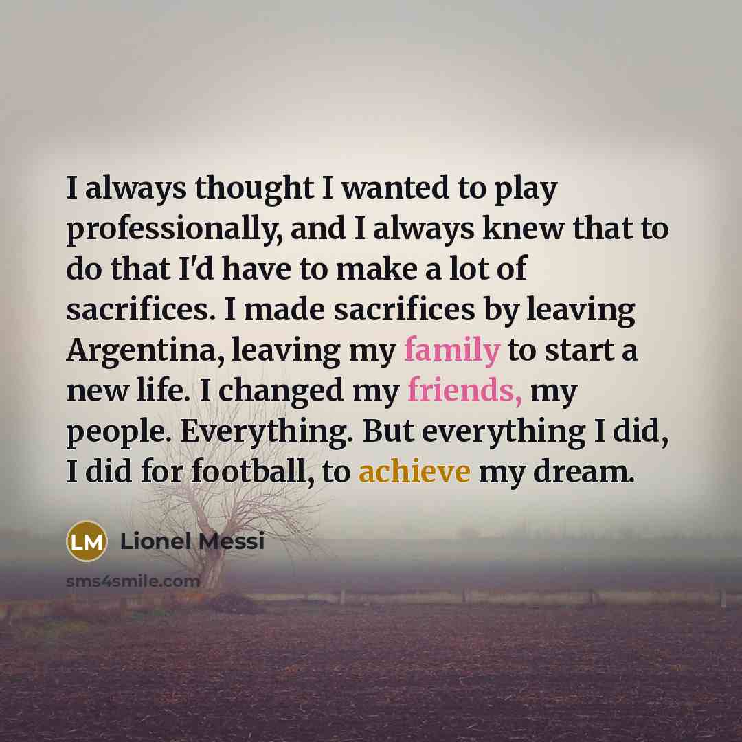 “I always thought I wanted to play professionally, and I always knew that to do that I'd have to make a lot of sacrifices. I made sacrifices by leaving Argentina, leaving my family to start a new life. I changed my friends, my people. Everything. But everything I did, I did for football, to achieve…” quote by Lionel Messi