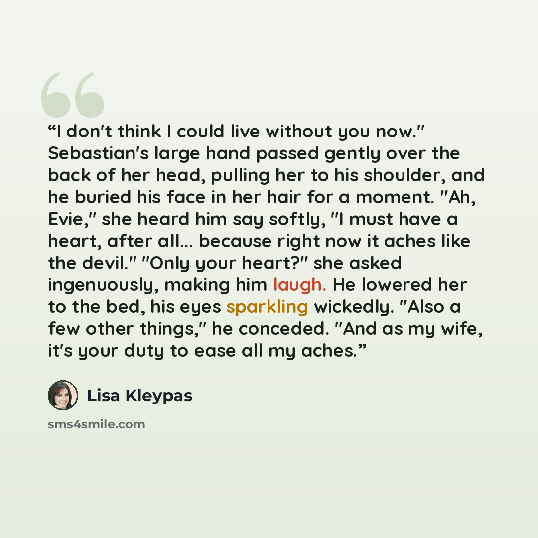 “I don't think I could live without you now." Sebastian's large hand passed gently over the back of her head, pulling her to his shoulder, and he buried his face in her hair for a moment. "Ah, Evie," she heard him say softly, "I must have a heart, after all... because right now it aches like the…” quote by Lisa Kleypas
