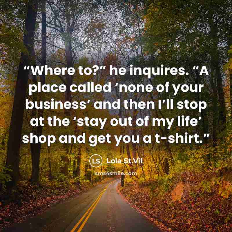 “Where to?” he inquires. “A place called ‘none of your business’ and then I’ll stop at the ‘stay out of my life’ shop and get you a t-shirt.” quote by Lola St.Vil