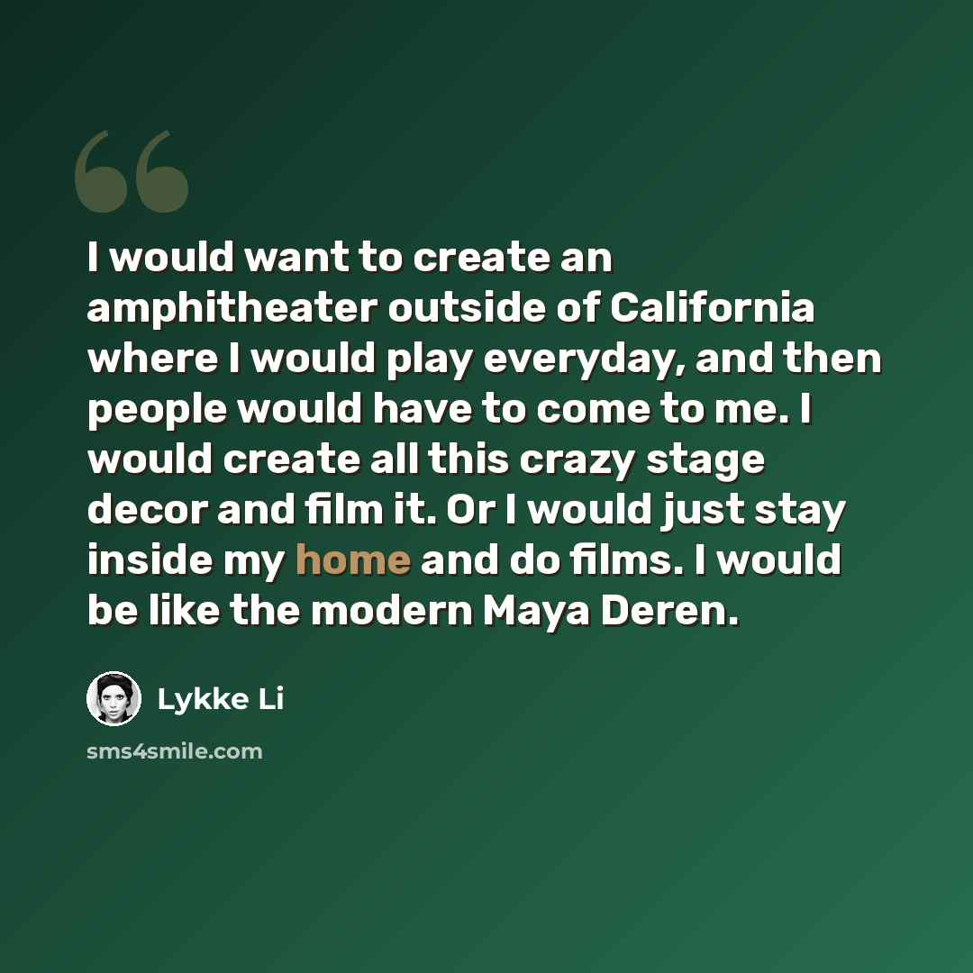 “I would want to create an amphitheater outside of California where I would play everyday, and then people would have to come to me. I would create all this crazy stage decor and film it. Or I would just stay inside my home and do films. I would be like the modern Maya Deren.” quote by Lykke Li