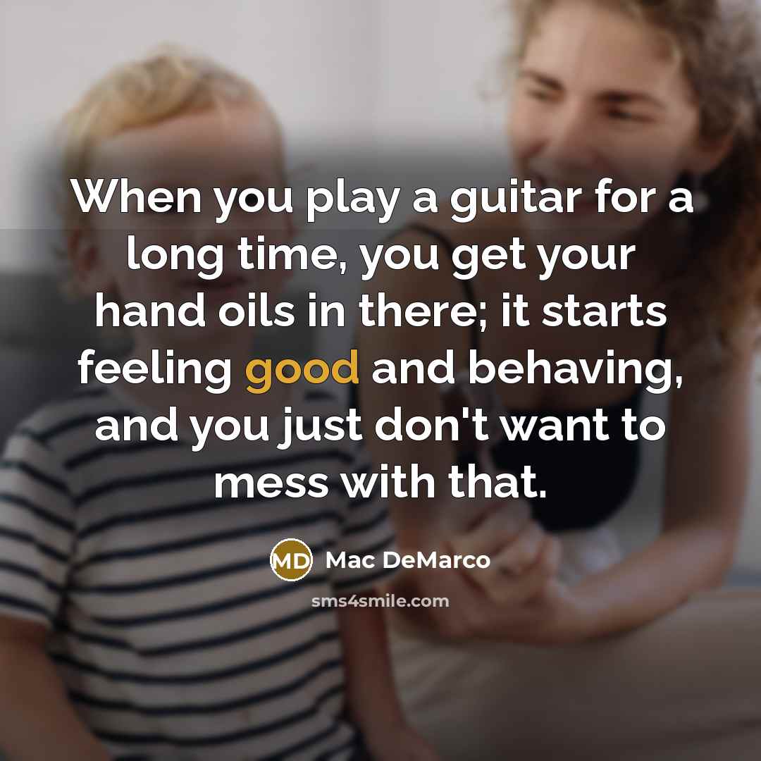“When you play a guitar for a long time, you get your hand oils in there; it starts feeling good and behaving, and you just don't want to mess with that.” quote by Mac DeMarco