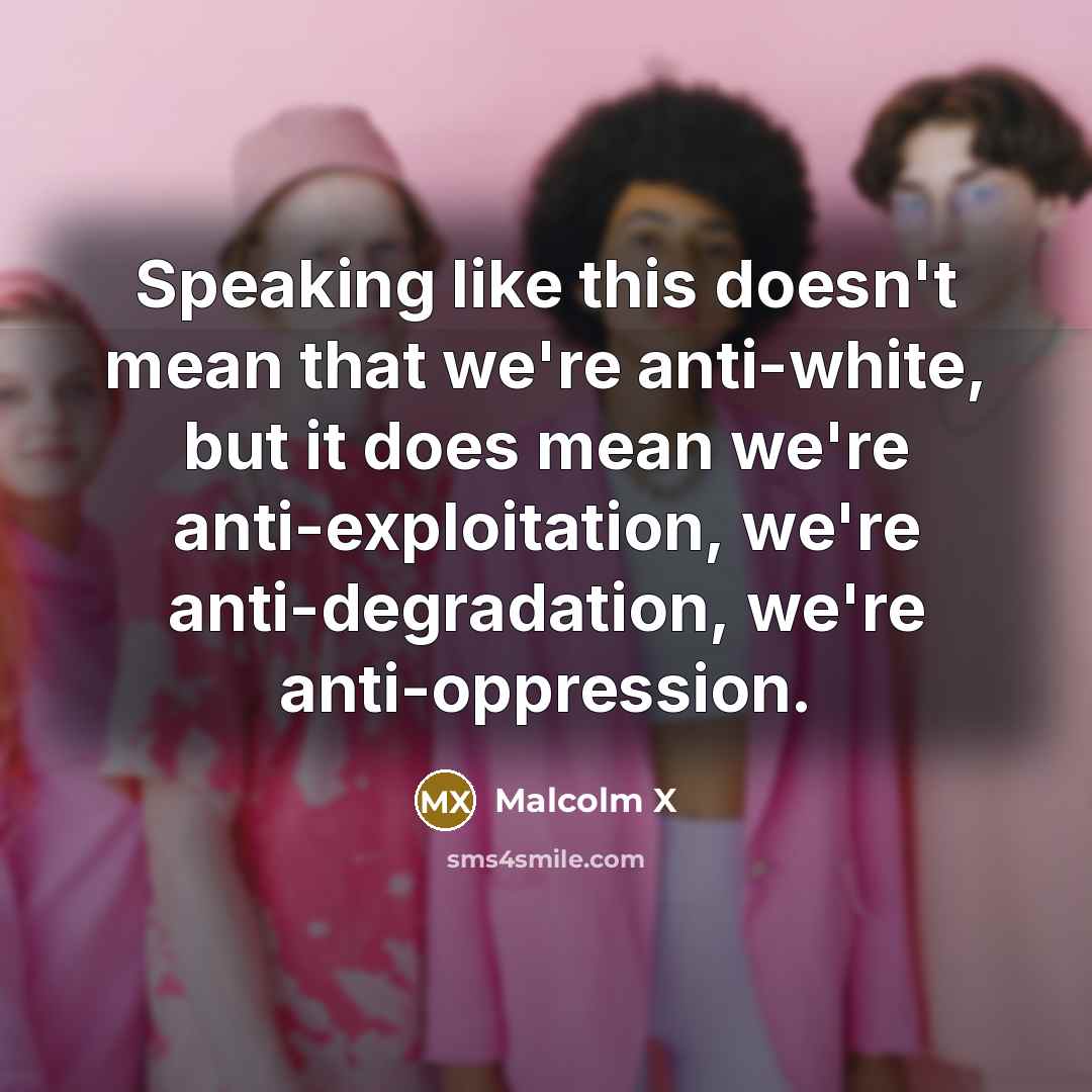 “Speaking like this doesn't mean that we're anti-white, but it does mean we're anti-exploitation, we're anti-degradation, we're anti-oppression.” quote by Malcolm X