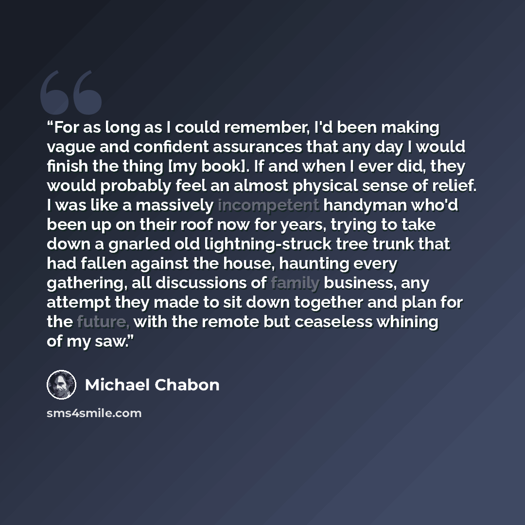 “For as long as I could remember, I'd been making vague and confident assurances that any day I would finish the thing [my book]. If and when I ever did, they would probably feel an almost physical sense of relief. I was like a massively incompetent handyman who'd been up on their roof now for…” quote by Michael Chabon
