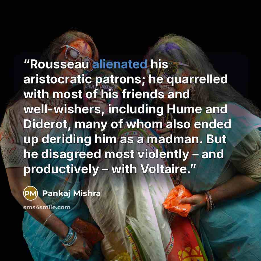 “Rousseau alienated his aristocratic patrons; he quarrelled with most of his friends and well-wishers, including Hume and Diderot, many of whom also ended up deriding him as a madman. But he disagreed most violently – and productively – with Voltaire.” quote by Pankaj Mishra