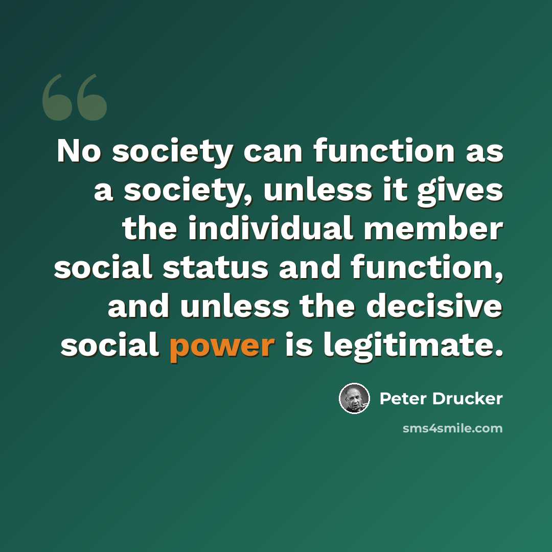 “No society can function as a society, unless it gives the individual member social status and function, and unless the decisive social power is legitimate.” quote by Peter Drucker