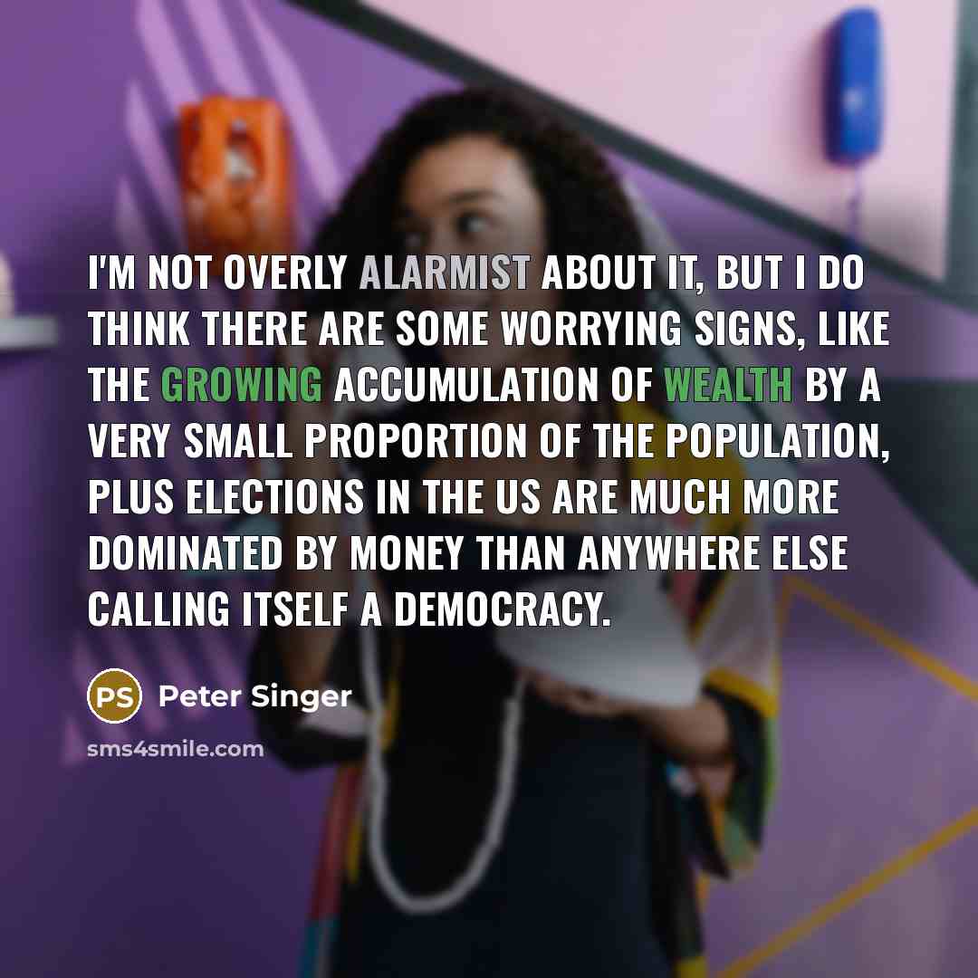 “I'm not overly alarmist about it, but I do think there are some worrying signs, like the growing accumulation of wealth by a very small proportion of the population, plus elections in the US are much more dominated by money than anywhere else calling itself a democracy.” quote by Peter Singer