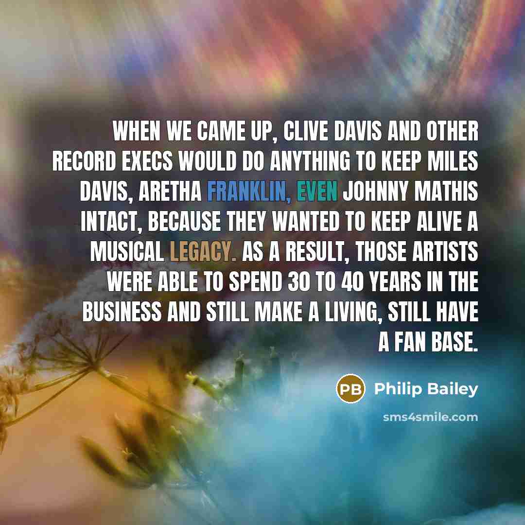 “When we came up, Clive Davis and other record execs would do anything to keep Miles Davis, Aretha Franklin, even Johnny Mathis intact, because they wanted to keep alive a musical legacy. As a result, those artists were able to spend 30 to 40 years in the business and still make a living, still…” quote by Philip Bailey