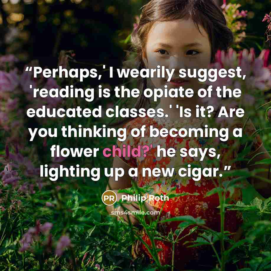 “Perhaps,' I wearily suggest, 'reading is the opiate of the educated classes.' 'Is it? Are you thinking of becoming a flower child?' he says, lighting up a new cigar.” quote by Philip Roth