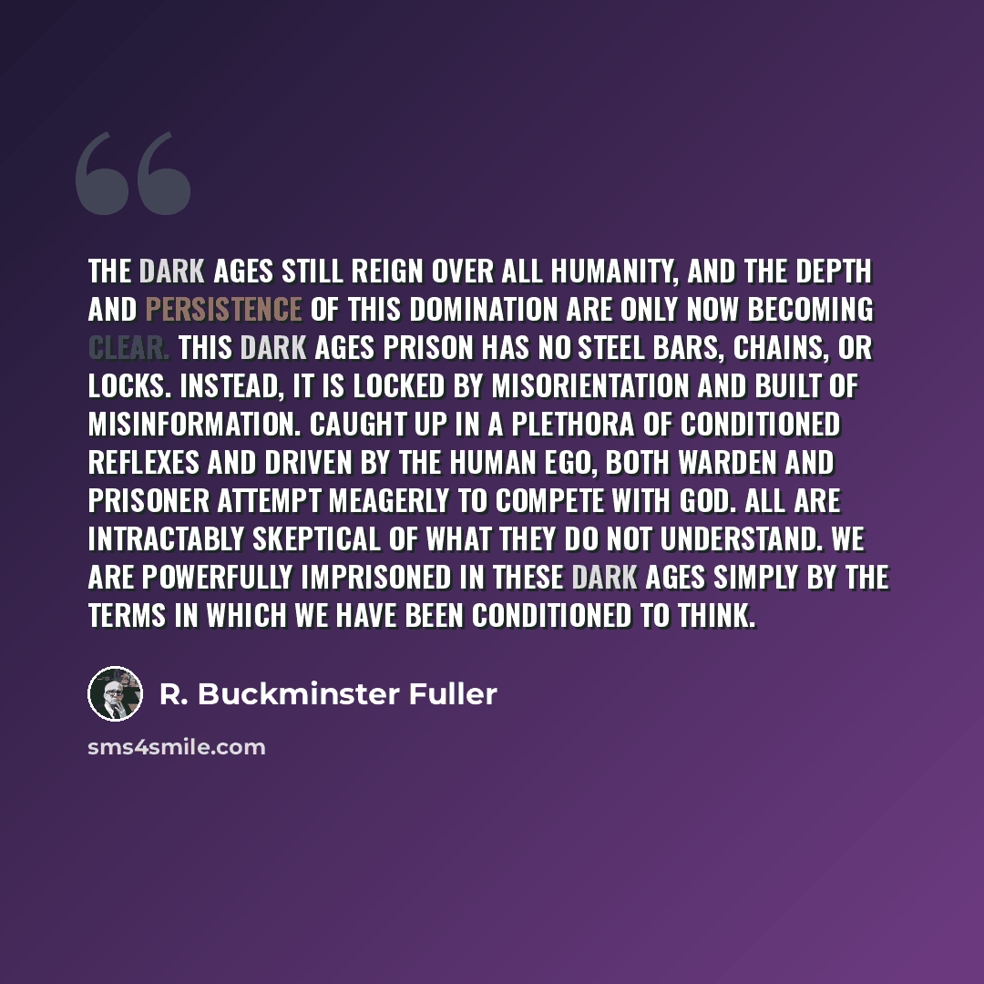 “The dark ages still reign over all humanity, and the depth and persistence of this domination are only now becoming clear. This Dark Ages prison has no steel bars, chains, or locks. Instead, it is locked by misorientation and built of misinformation. Caught up in a plethora of conditioned reflexes…” quote by R. Buckminster Fuller