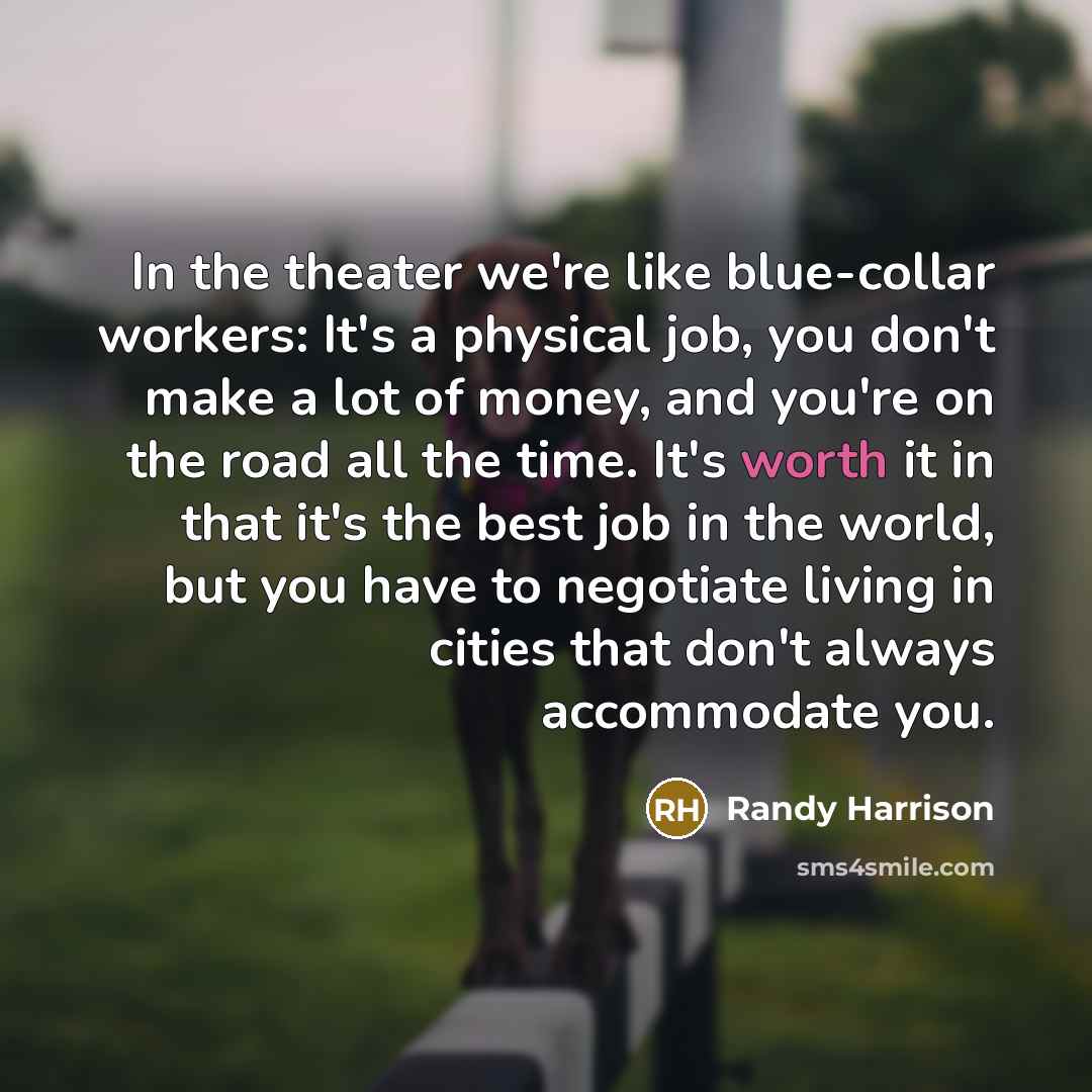 “In the theater we're like blue-collar workers: It's a physical job, you don't make a lot of money, and you're on the road all the time. It's worth it in that it's the best job in the world, but you have to negotiate living in cities that don't always accommodate you.” quote by Randy Harrison