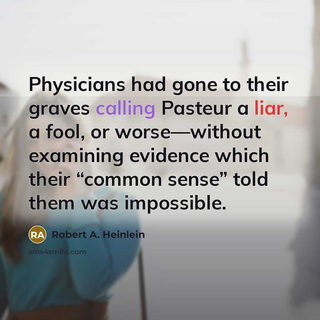 “Physicians had gone to their graves calling Pasteur a liar, a fool, or worse—without examining evidence which their “common sense” told them was impossible.” quote by Robert A. Heinlein