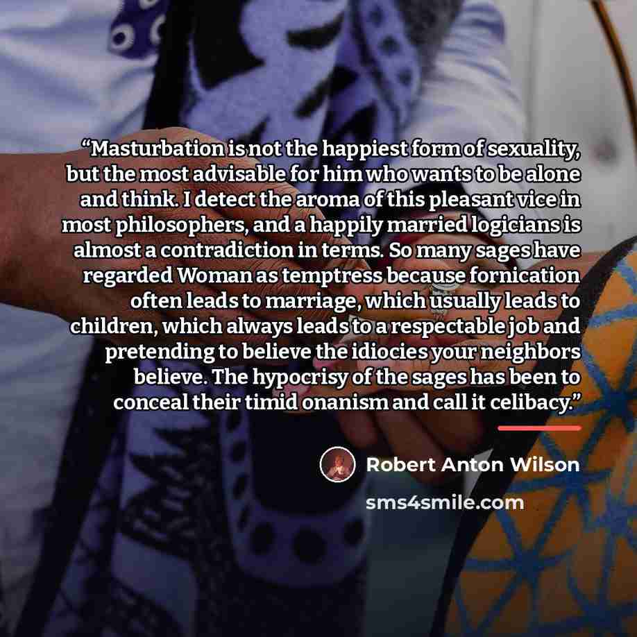 “Masturbation is not the happiest form of sexuality, but the most advisable for him who wants to be alone and think. I detect the aroma of this pleasant vice in most philosophers, and a happily married logicians is almost a contradiction in terms. So many sages have regarded Woman as temptress…” quote by Robert Anton Wilson