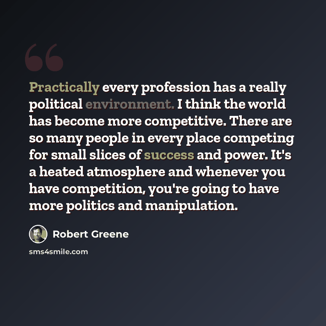“Practically every profession has a really political environment. I think the world has become more competitive. There are so many people in every place competing for small slices of success and power. It's a heated atmosphere and whenever you have competition, you're going to have more politics…” quote by Robert Greene