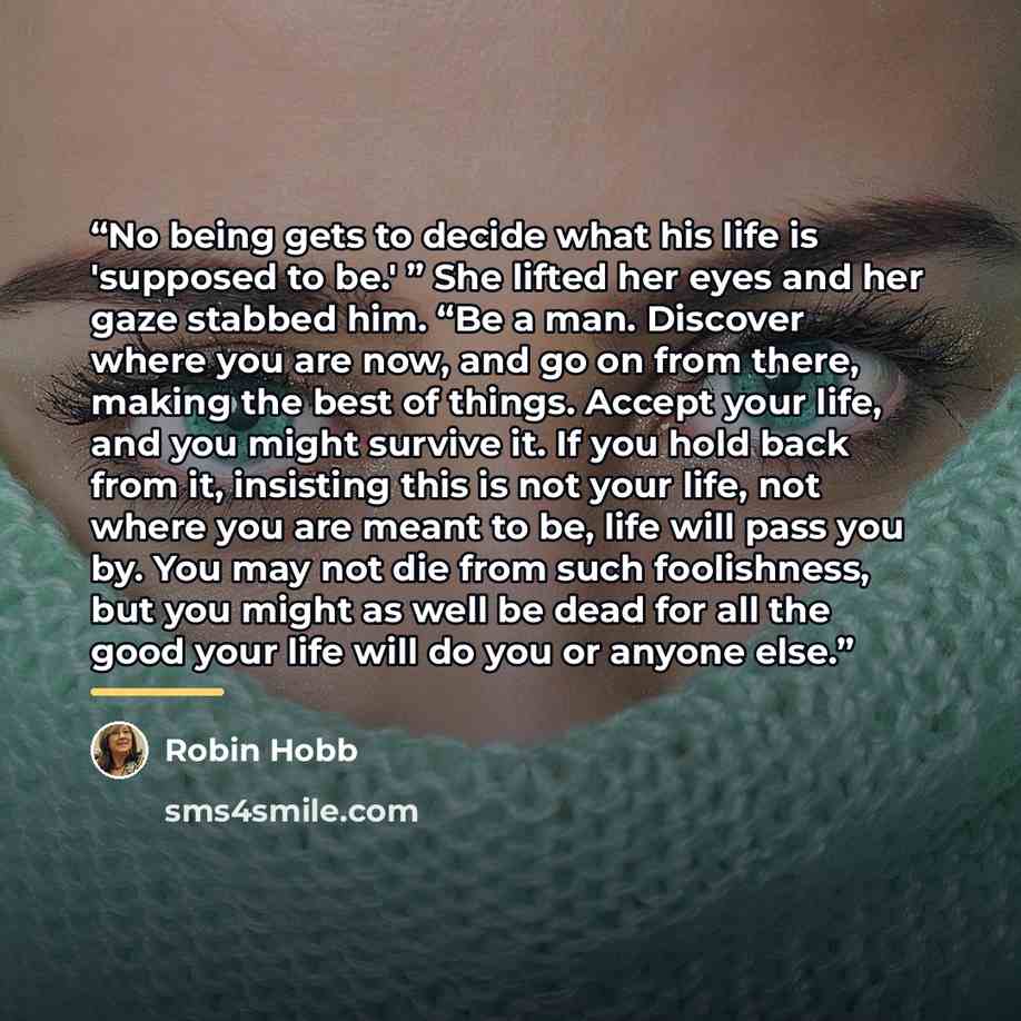“No being gets to decide what his life is 'supposed to be.' ” She lifted her eyes and her gaze stabbed him. “Be a man. Discover where you are now, and go on from there, making the best of things. Accept your life, and you might survive it. If you hold back from it, insisting this is not your life…” quote by Robin Hobb