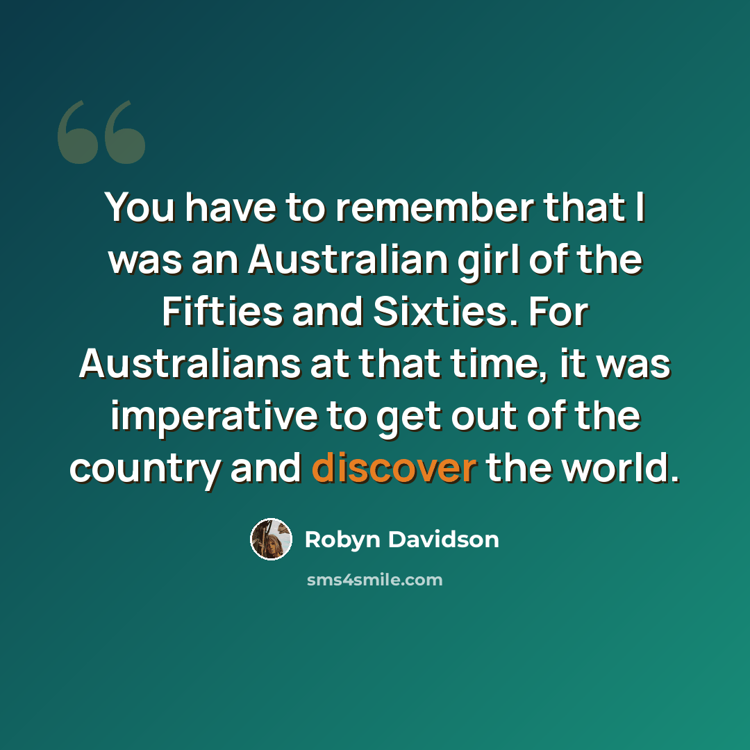“You have to remember that I was an Australian girl of the Fifties and Sixties. For Australians at that time, it was imperative to get out of the country and discover the world.” quote by Robyn Davidson