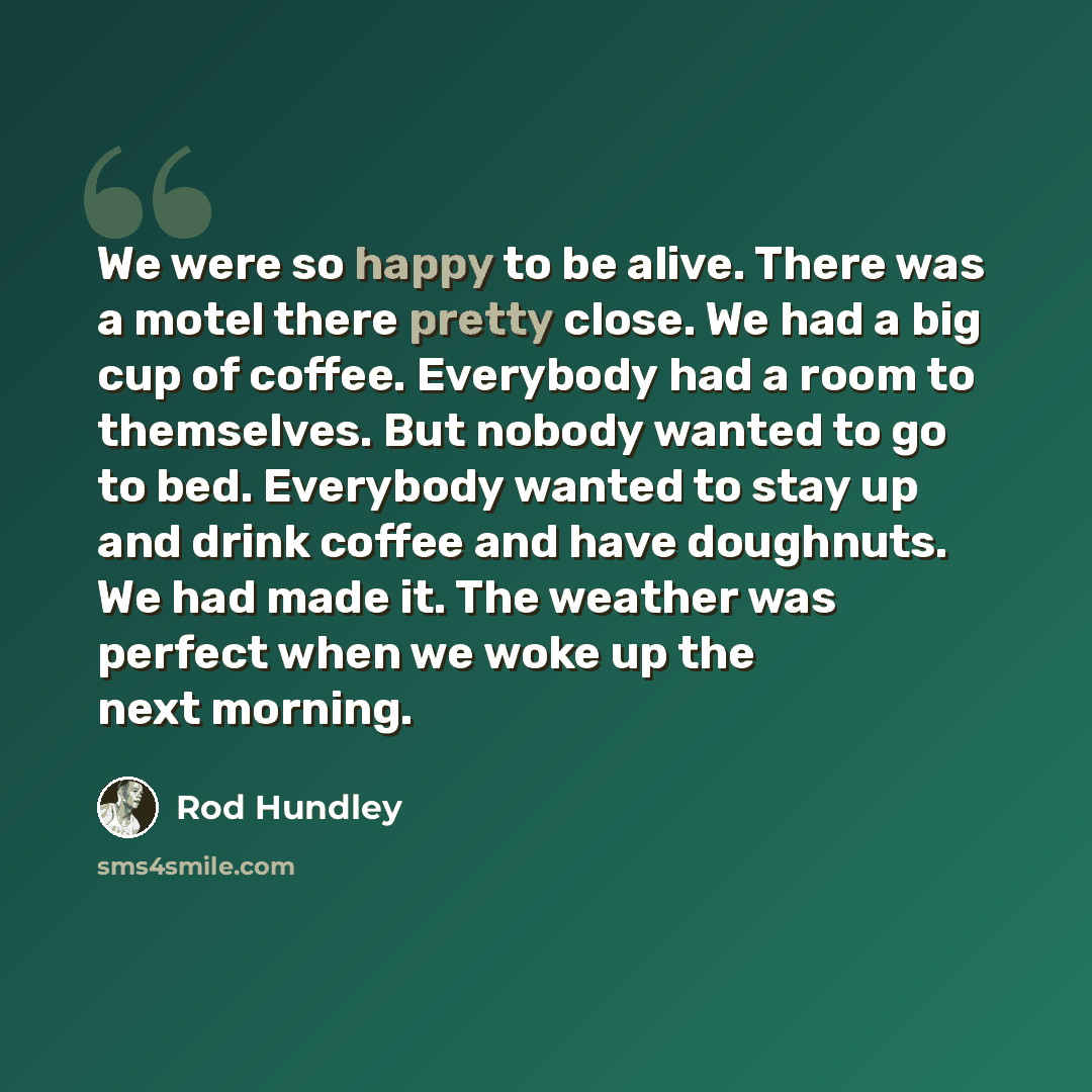 “We were so happy to be alive. There was a motel there pretty close. We had a big cup of coffee. Everybody had a room to themselves. But nobody wanted to go to bed. Everybody wanted to stay up and drink coffee and have doughnuts. We had made it. The weather was perfect when we woke up the next…” quote by Rod Hundley