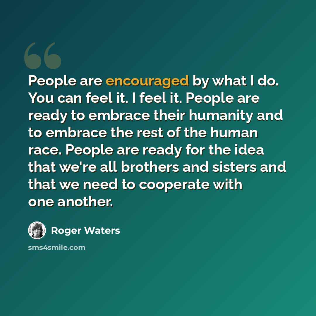 “People are encouraged by what I do. You can feel it. I feel it. People are ready to embrace their humanity and to embrace the rest of the human race. People are ready for the idea that we're all brothers and sisters and that we need to cooperate with one another.” quote by Roger Waters