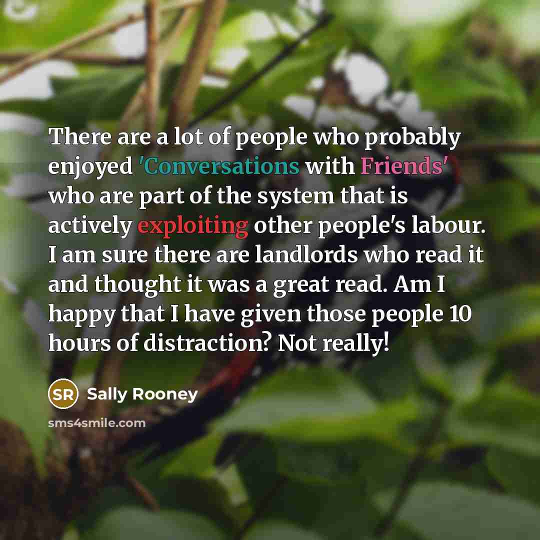“There are a lot of people who probably enjoyed 'Conversations with Friends' who are part of the system that is actively exploiting other people's labour. I am sure there are landlords who read it and thought it was a great read. Am I happy that I have given those people 10 hours of distraction?…” quote by Sally Rooney