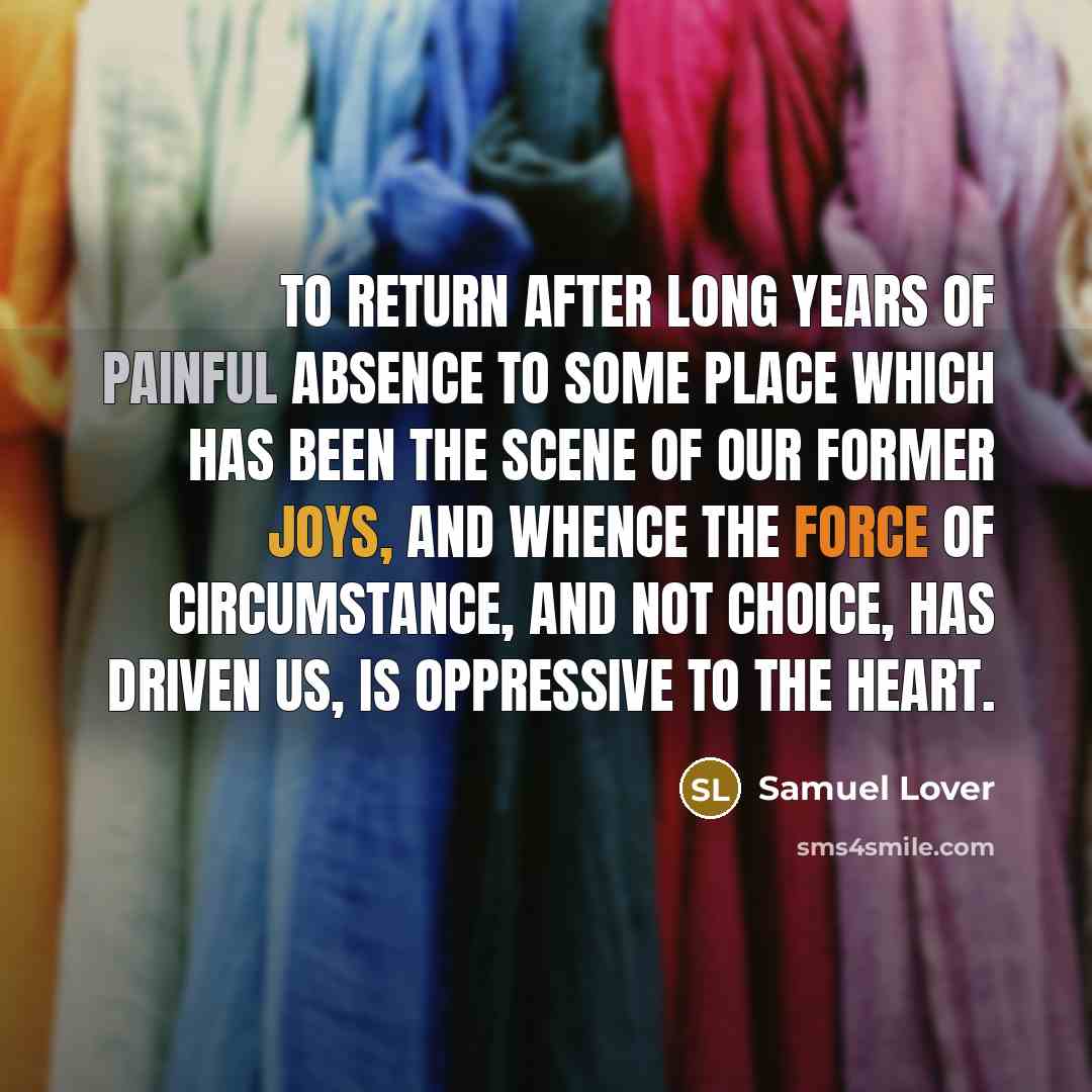 “To return after long years of painful absence to some place which has been the scene of our former joys, and whence the force of circumstance, and not choice, has driven us, is oppressive to the heart.” quote by Samuel Lover