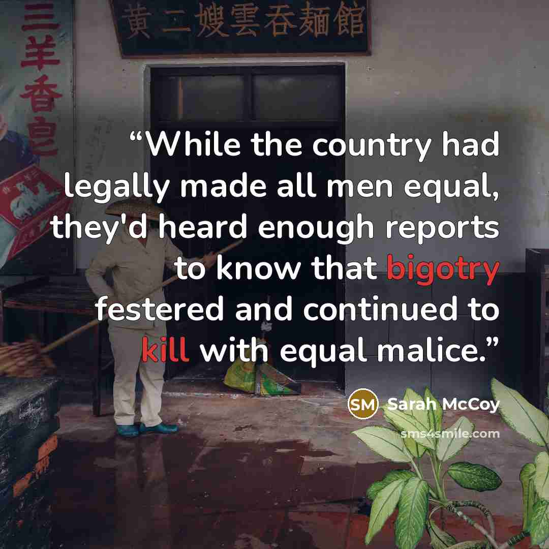 “While the country had legally made all men equal, they'd heard enough reports to know that bigotry festered and continued to kill with equal malice.” quote by Sarah McCoy