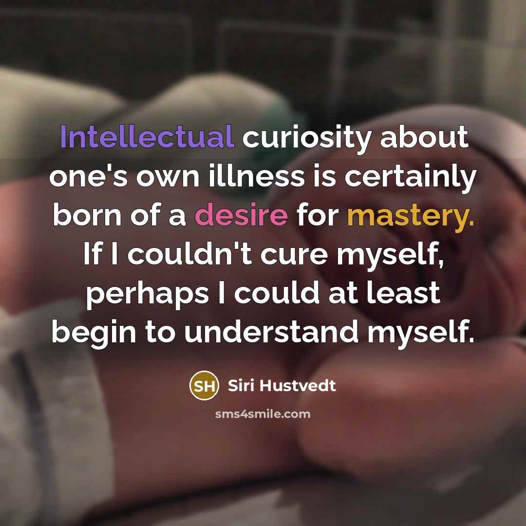 “Intellectual curiosity about one's own illness is certainly born of a desire for mastery. If I couldn't cure myself, perhaps I could at least begin to understand myself.” quote by Siri Hustvedt