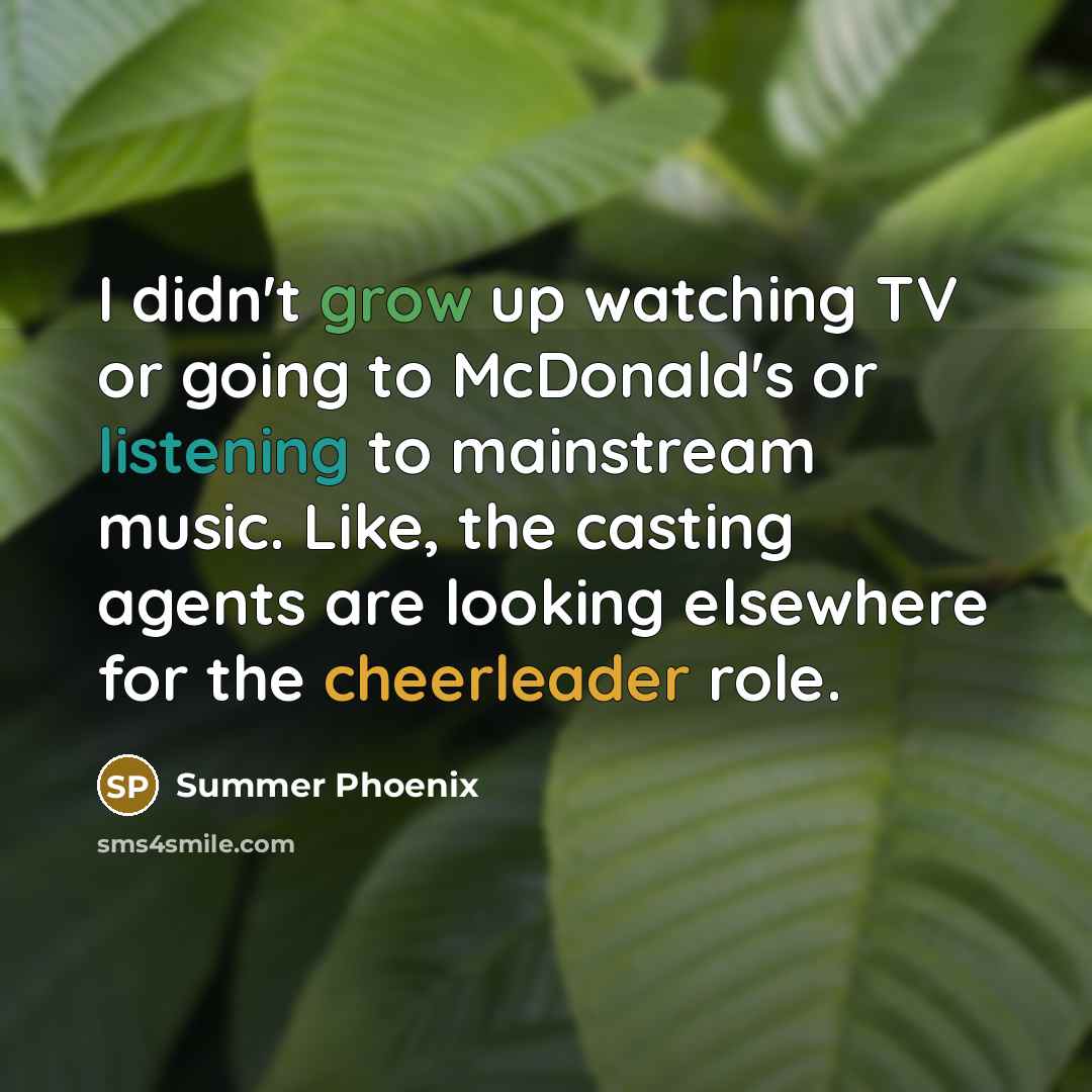 “I didn't grow up watching TV or going to McDonald's or listening to mainstream music. Like, the casting agents are looking elsewhere for the cheerleader role.” quote by Summer Phoenix