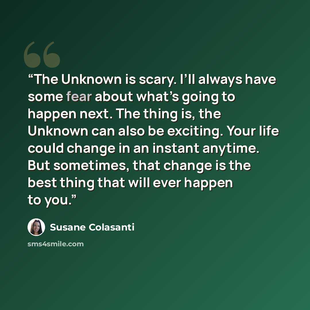 “The Unknown is scary. I’ll always have some fear about what’s going to happen next. The thing is, the Unknown can also be exciting. Your life could change in an instant anytime. But sometimes, that change is the best thing that will ever happen to you.” quote by Susane Colasanti