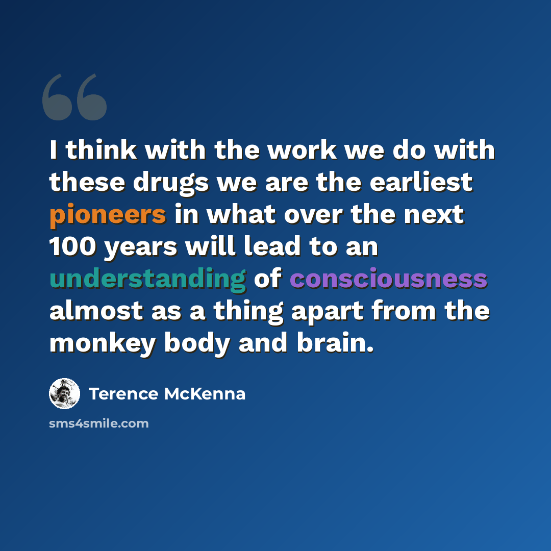 “I think with the work we do with these drugs we are the earliest pioneers in what over the next 100 years will lead to an understanding of consciousness almost as a thing apart from the monkey body and brain.” quote by Terence McKenna