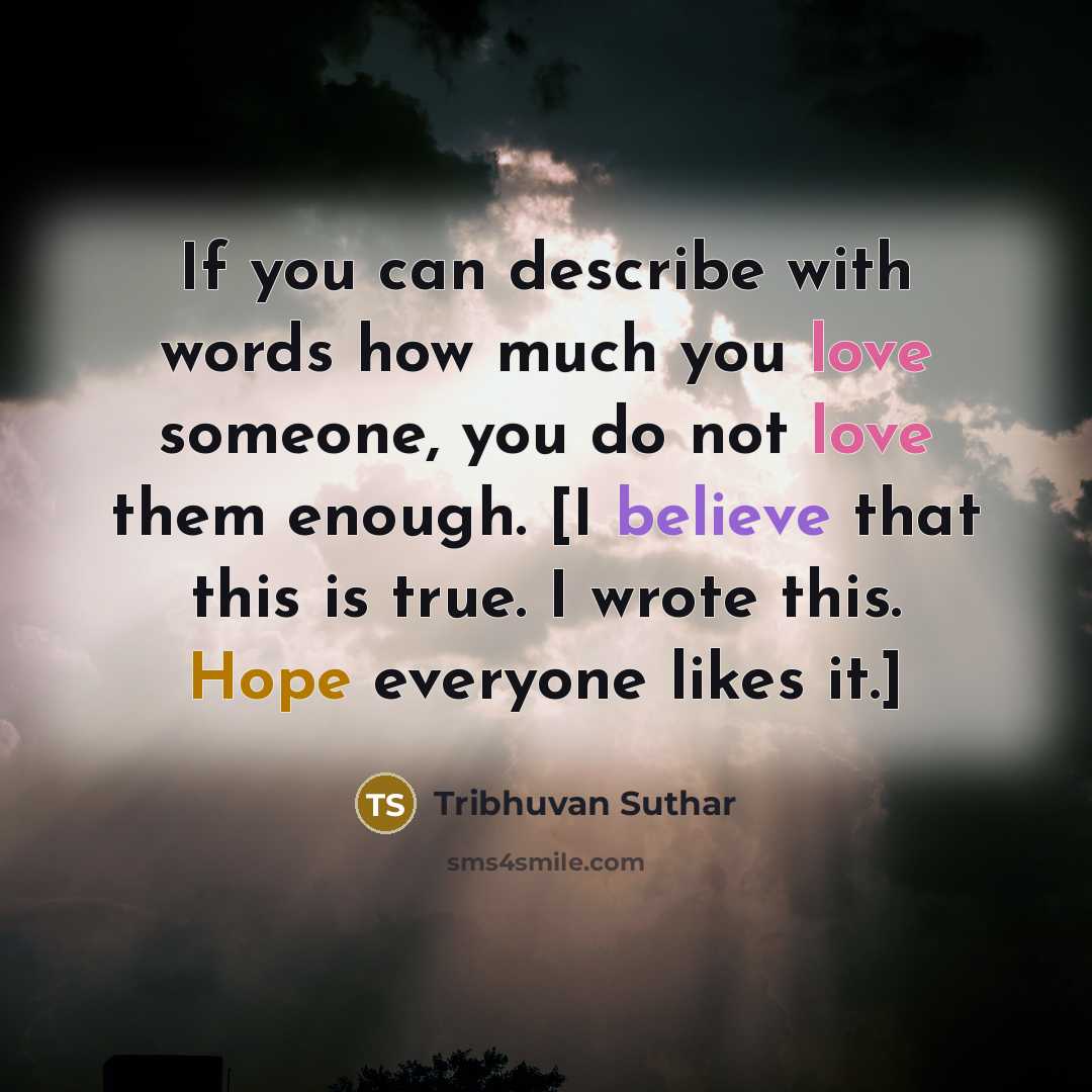 “If you can describe with words how much you love someone, you do not love them enough. [I believe that this is true. I wrote this. Hope everyone likes it.]” quote by Tribhuvan Suthar
