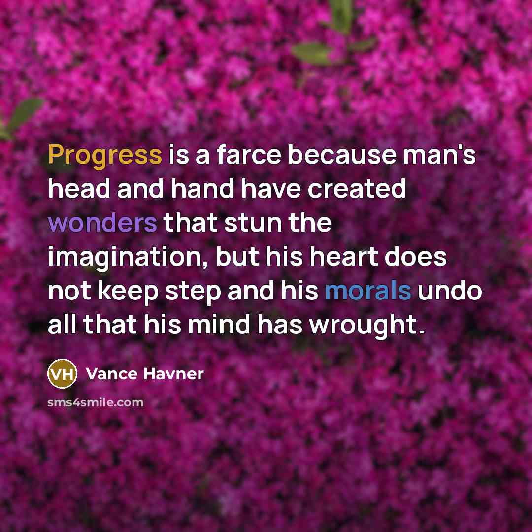 “Progress is a farce because man's head and hand have created wonders that stun the imagination, but his heart does not keep step and his morals undo all that his mind has wrought.” quote by Vance Havner