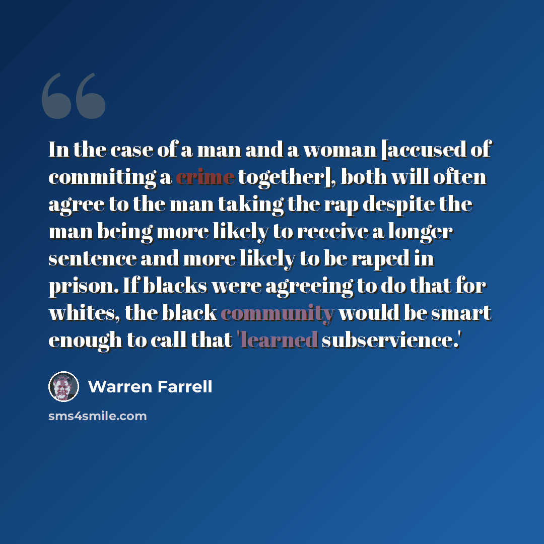 “In the case of a man and a woman [accused of commiting a crime together], both will often agree to the man taking the rap despite the man being more likely to receive a longer sentence and more likely to be raped in prison. If blacks were agreeing to do that for whites, the black community would…” quote by Warren Farrell