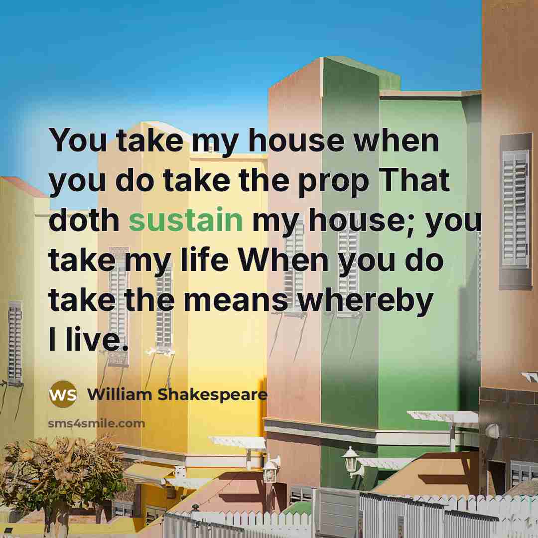 “You take my house when you do take the prop That doth sustain my house; you take my life When you do take the means whereby I live.” quote by William Shakespeare