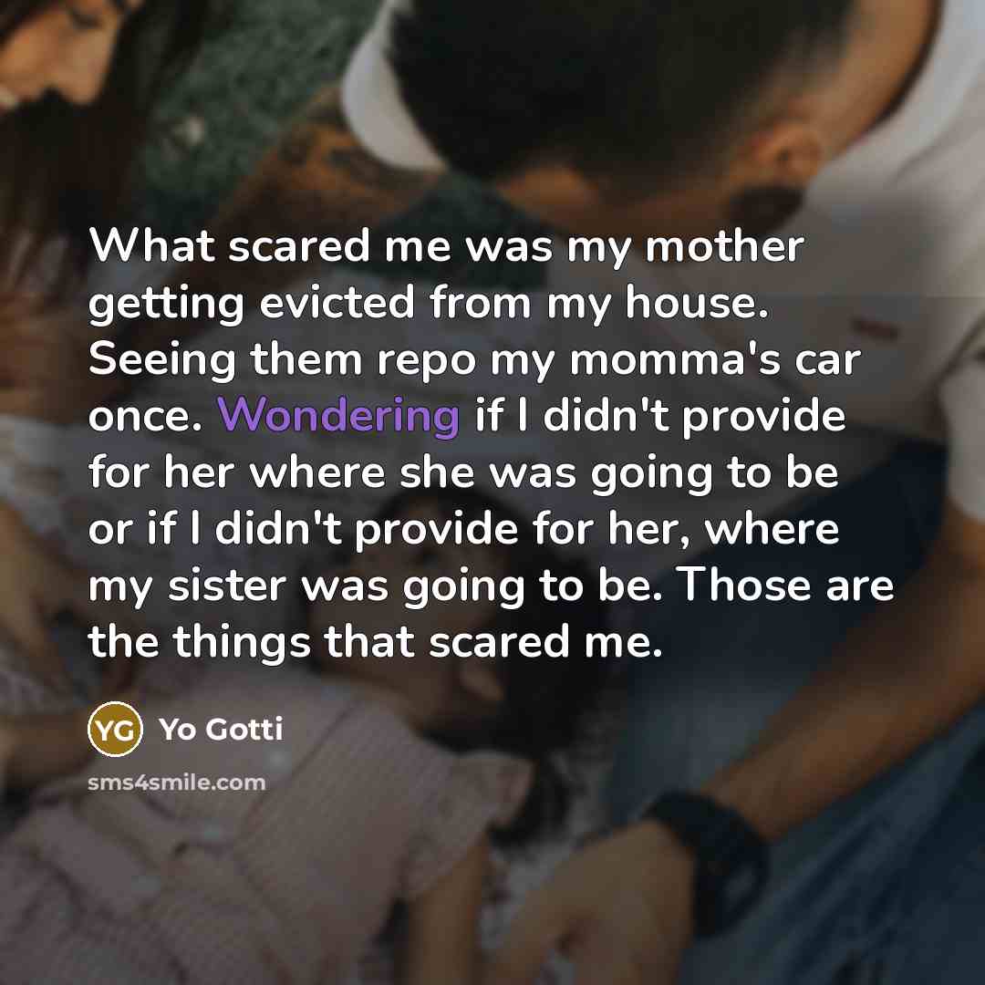 “What scared me was my mother getting evicted from my house. Seeing them repo my momma's car once. Wondering if I didn't provide for her where she was going to be or if I didn't provide for her, where my sister was going to be. Those are the things that scared me.” quote by Yo Gotti