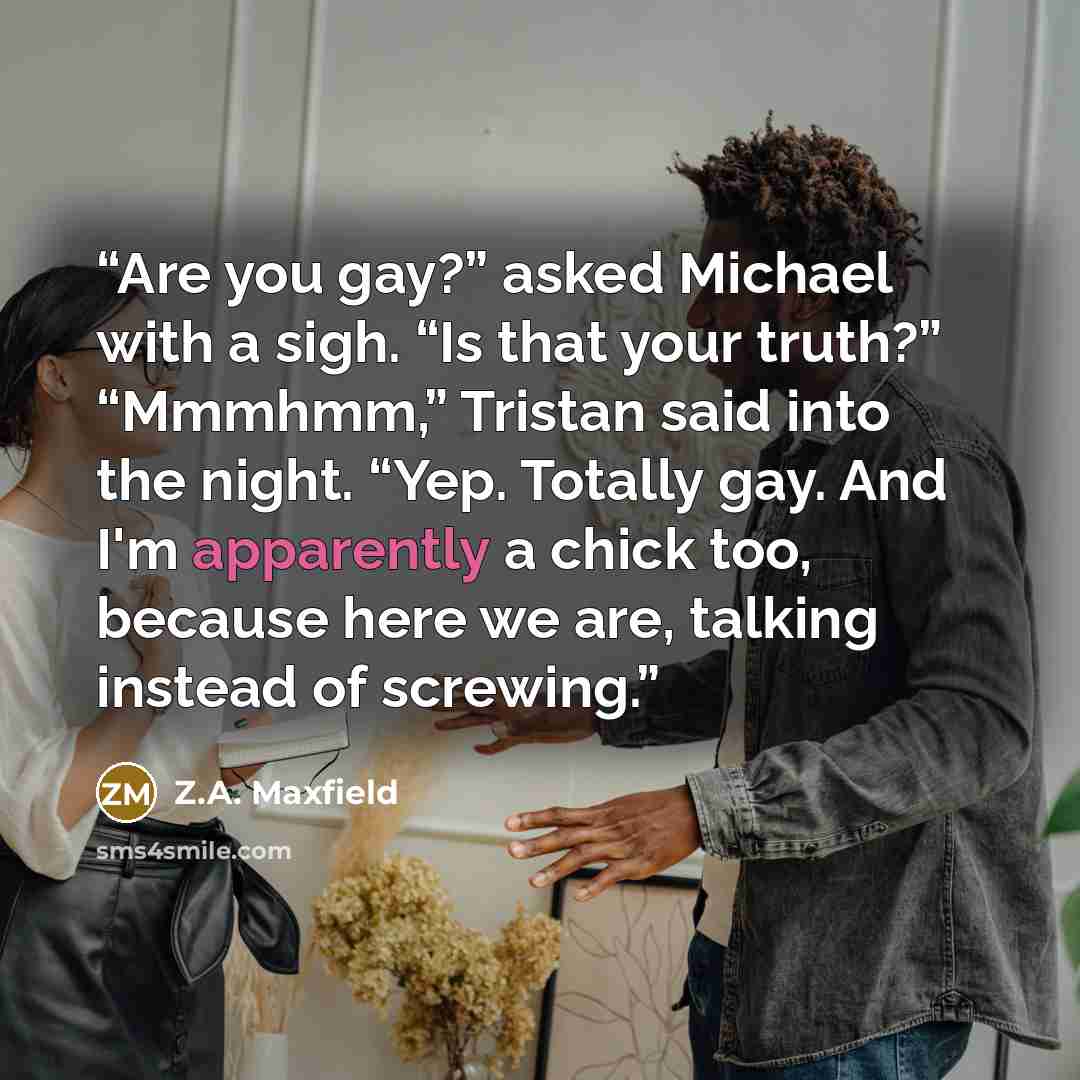 “Are you gay?” asked Michael with a sigh. “Is that your truth?” “Mmmhmm,” Tristan said into the night. “Yep. Totally gay. And I'm apparently a chick too, because here we are, talking instead of screwing.” quote by Z.A. Maxfield