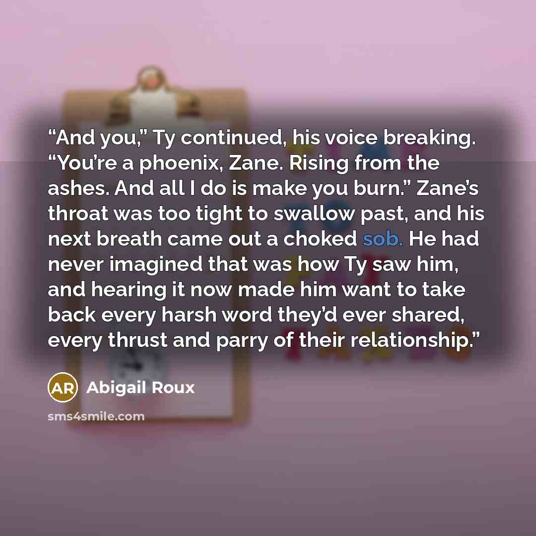 “And you,” Ty continued, his voice breaking. “You’re a phoenix, Zane. Rising from the ashes. And all I do is make you burn.” Zane’s throat was too tight to swallow past, and his next breath came out a choked sob. He had never imagined that was how Ty saw him, and hearing it now made him want to…” quote by Abigail Roux