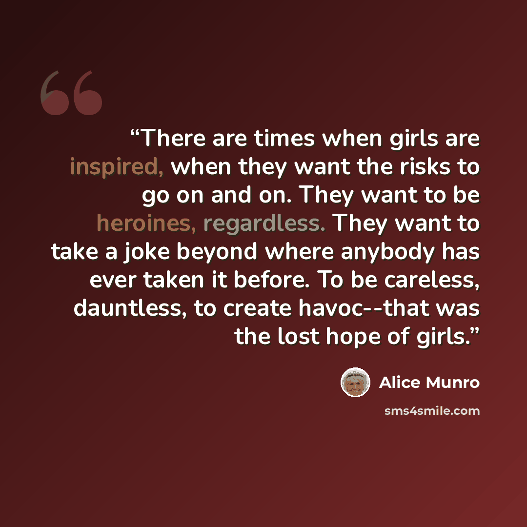 “There are times when girls are inspired, when they want the risks to go on and on. They want to be heroines, regardless. They want to take a joke beyond where anybody has ever taken it before. To be careless, dauntless, to create havoc--that was the lost hope of girls.” quote by Alice Munro