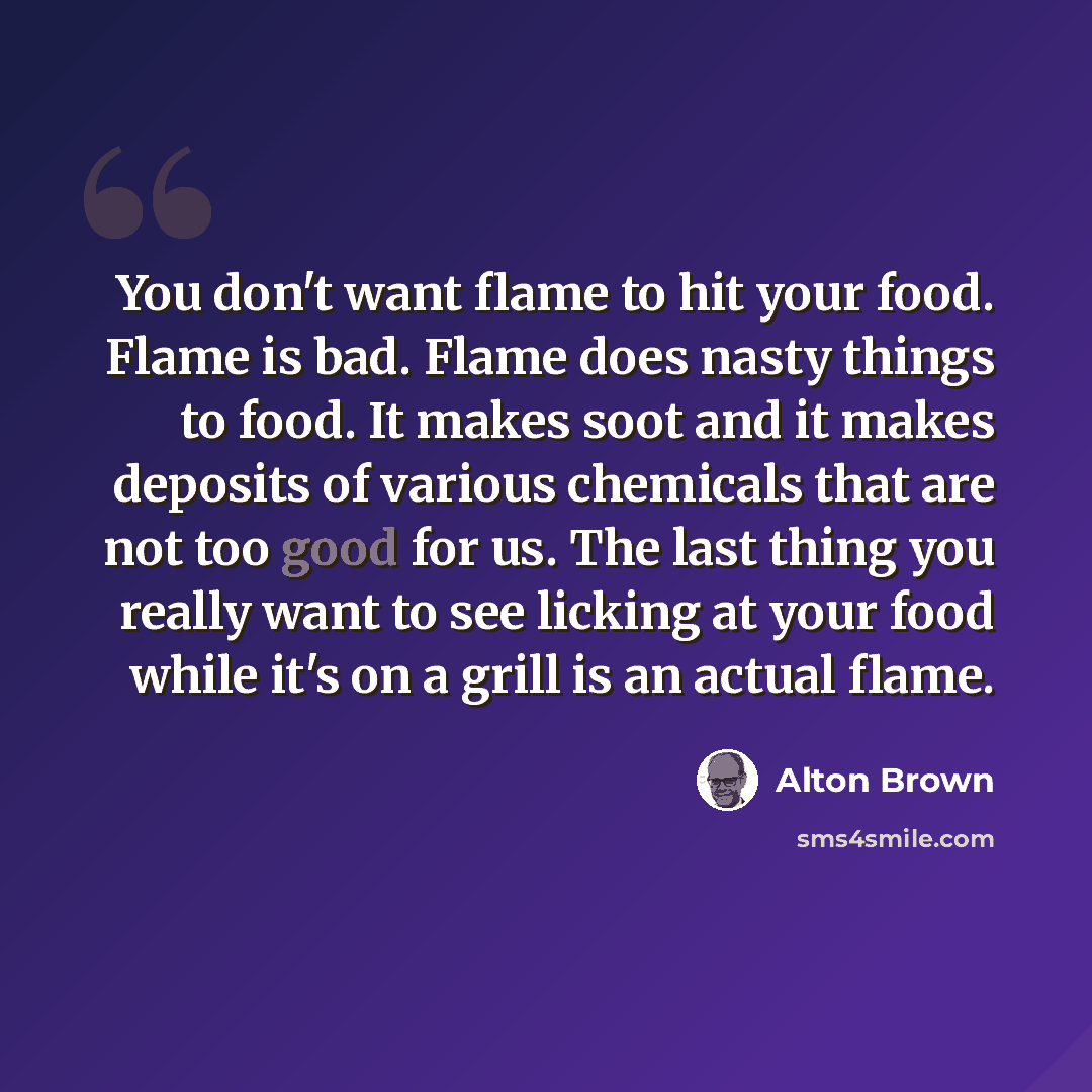 “You don't want flame to hit your food. Flame is bad. Flame does nasty things to food. It makes soot and it makes deposits of various chemicals that are not too good for us. The last thing you really want to see licking at your food while it's on a grill is an actual flame.” quote by Alton Brown
