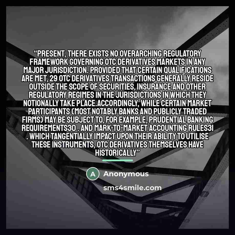 “present, there exists no overarching regulatory framework governing OTC derivatives markets in any major jurisdiction. Provided that certain qualifications are met, 29 OTC derivatives transactions generally reside outside the scope of securities, insurance and other regulatory regimes in the…” quote by Anonymous