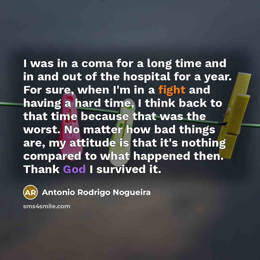 “I was in a coma for a long time and in and out of the hospital for a year. For sure, when I'm in a fight and having a hard time, I think back to that time because that was the worst. No matter how bad things are, my attitude is that it's nothing compared to what happened then. Thank God I survived…” quote by Antonio Rodrigo Nogueira