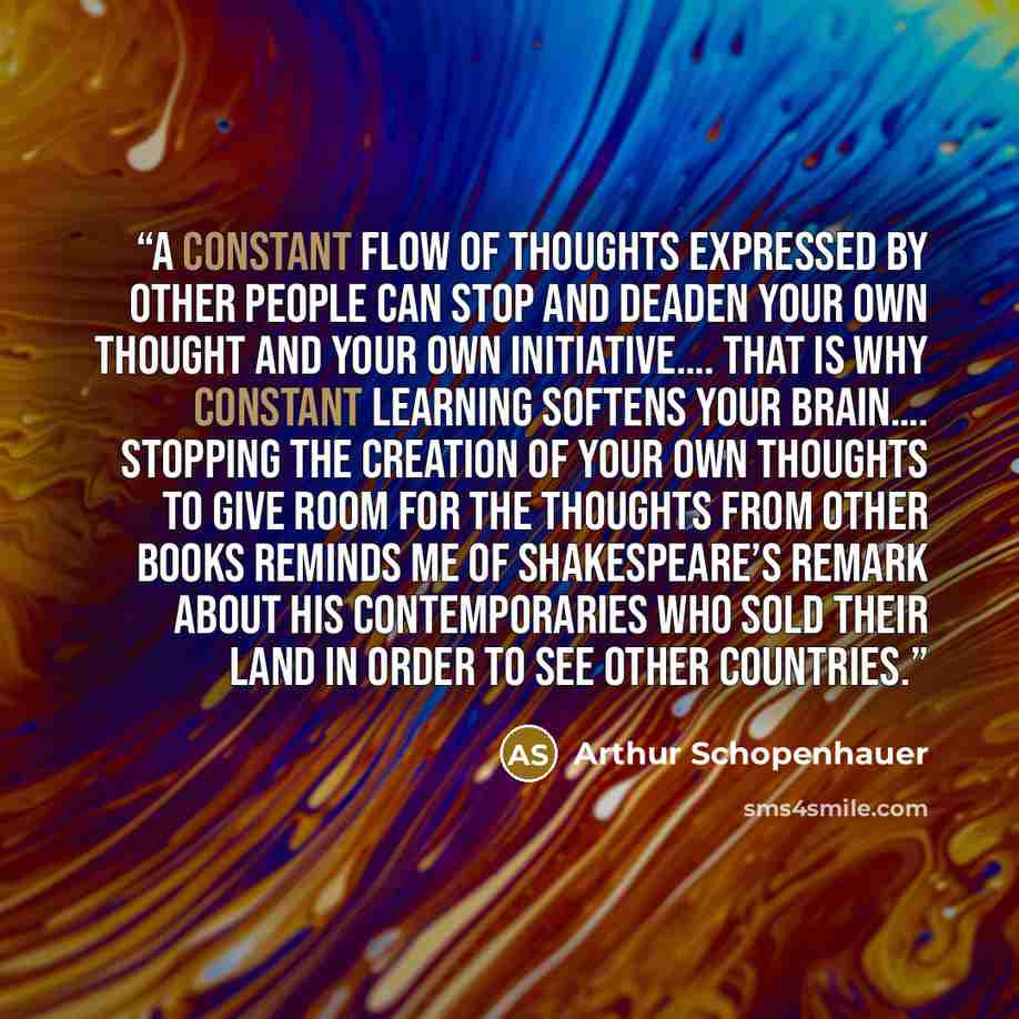 “A constant flow of thoughts expressed by other people can stop and deaden your own thought and your own initiative…. That is why constant learning softens your brain…. Stopping the creation of your own thoughts to give room for the thoughts from other books reminds me of Shakespeare’s remark about…” quote by Arthur Schopenhauer
