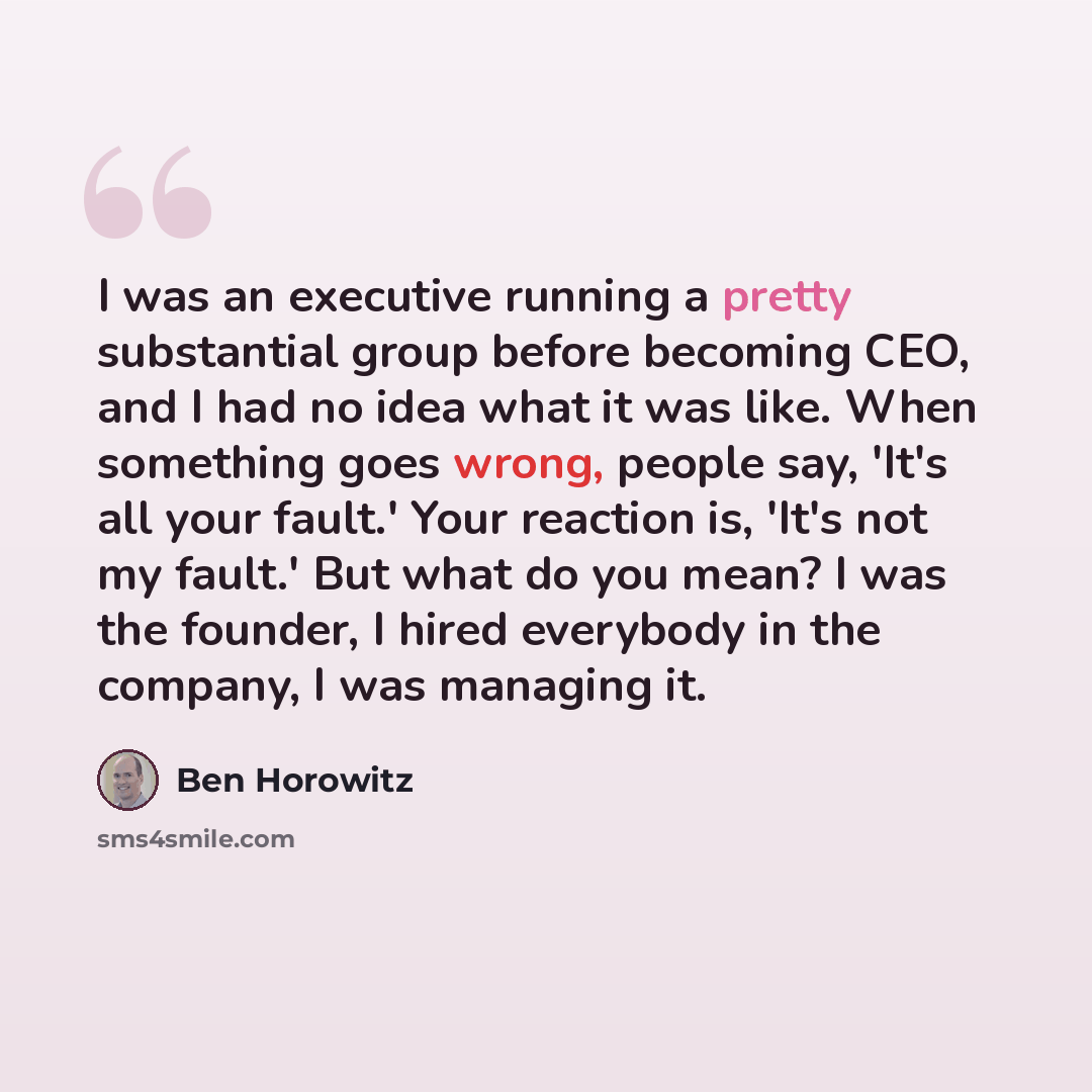 “I was an executive running a pretty substantial group before becoming CEO, and I had no idea what it was like. When something goes wrong, people say, 'It's all your fault.' Your reaction is, 'It's not my fault.' But what do you mean? I was the founder, I hired everybody in the company, I was…” quote by Ben Horowitz