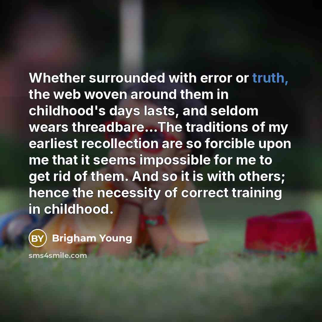 “Whether surrounded with error or truth, the web woven around them in childhood's days lasts, and seldom wears threadbare...The traditions of my earliest recollection are so forcible upon me that it seems impossible for me to get rid of them. And so it is with others; hence the necessity of correct…” quote by Brigham Young