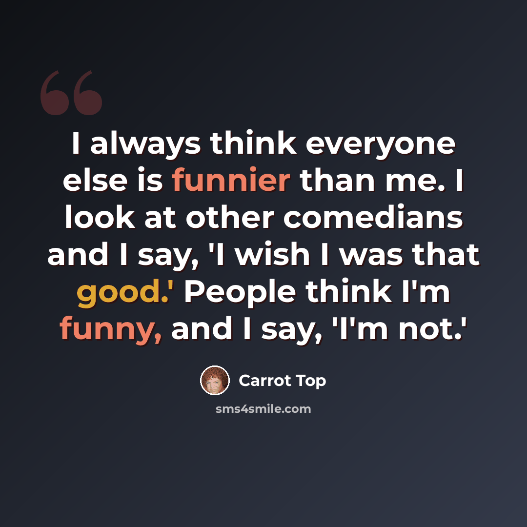 “I always think everyone else is funnier than me. I look at other comedians and I say, 'I wish I was that good.' People think I'm funny, and I say, 'I'm not.'” quote by Carrot Top