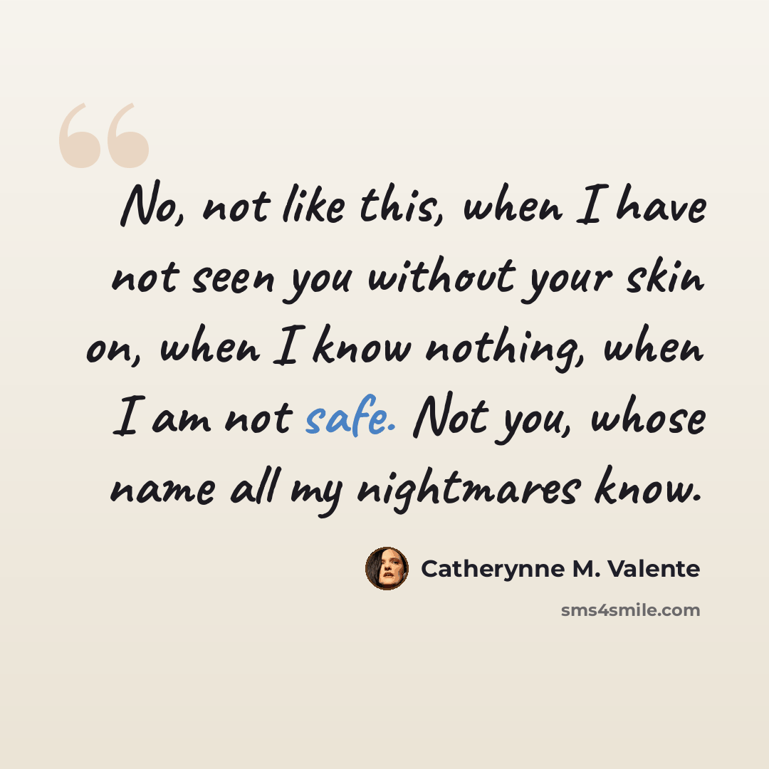 “No, not like this, when I have not seen you without your skin on, when I know nothing, when I am not safe. Not you, whose name all my nightmares know.” quote by Catherynne M. Valente