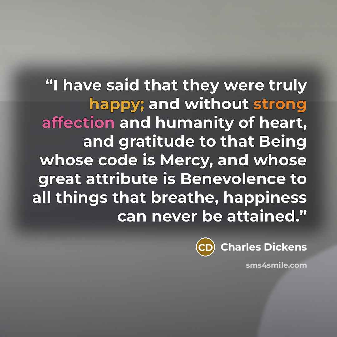 “I have said that they were truly happy; and without strong affection and humanity of heart, and gratitude to that Being whose code is Mercy, and whose great attribute is Benevolence to all things that breathe, happiness can never be attained.” quote by Charles Dickens