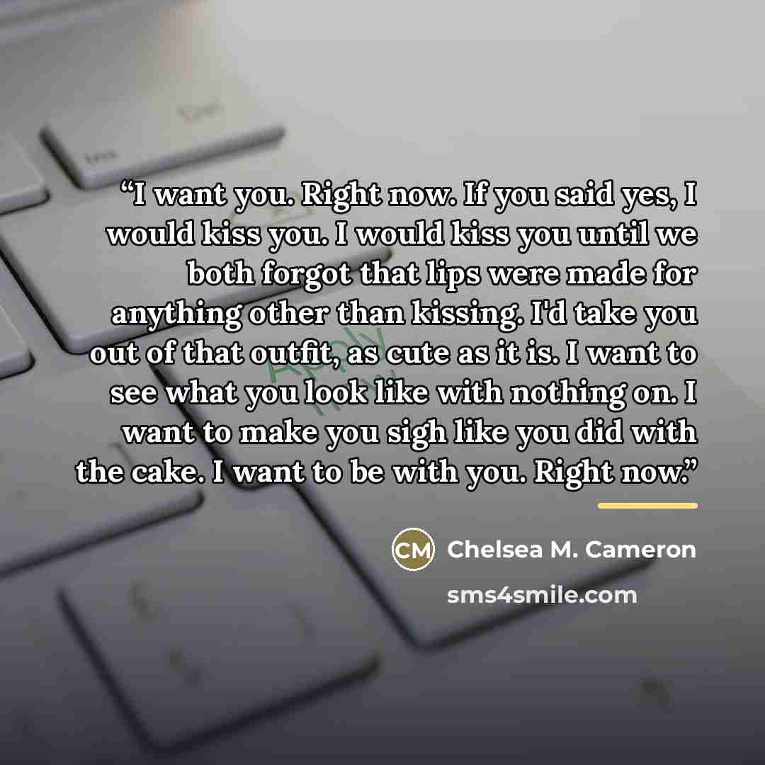 “I want you. Right now. If you said yes, I would kiss you. I would kiss you until we both forgot that lips were made for anything other than kissing. I'd take you out of that outfit, as cute as it is. I want to see what you look like with nothing on. I want to make you sigh like you did with the…” quote by Chelsea M. Cameron