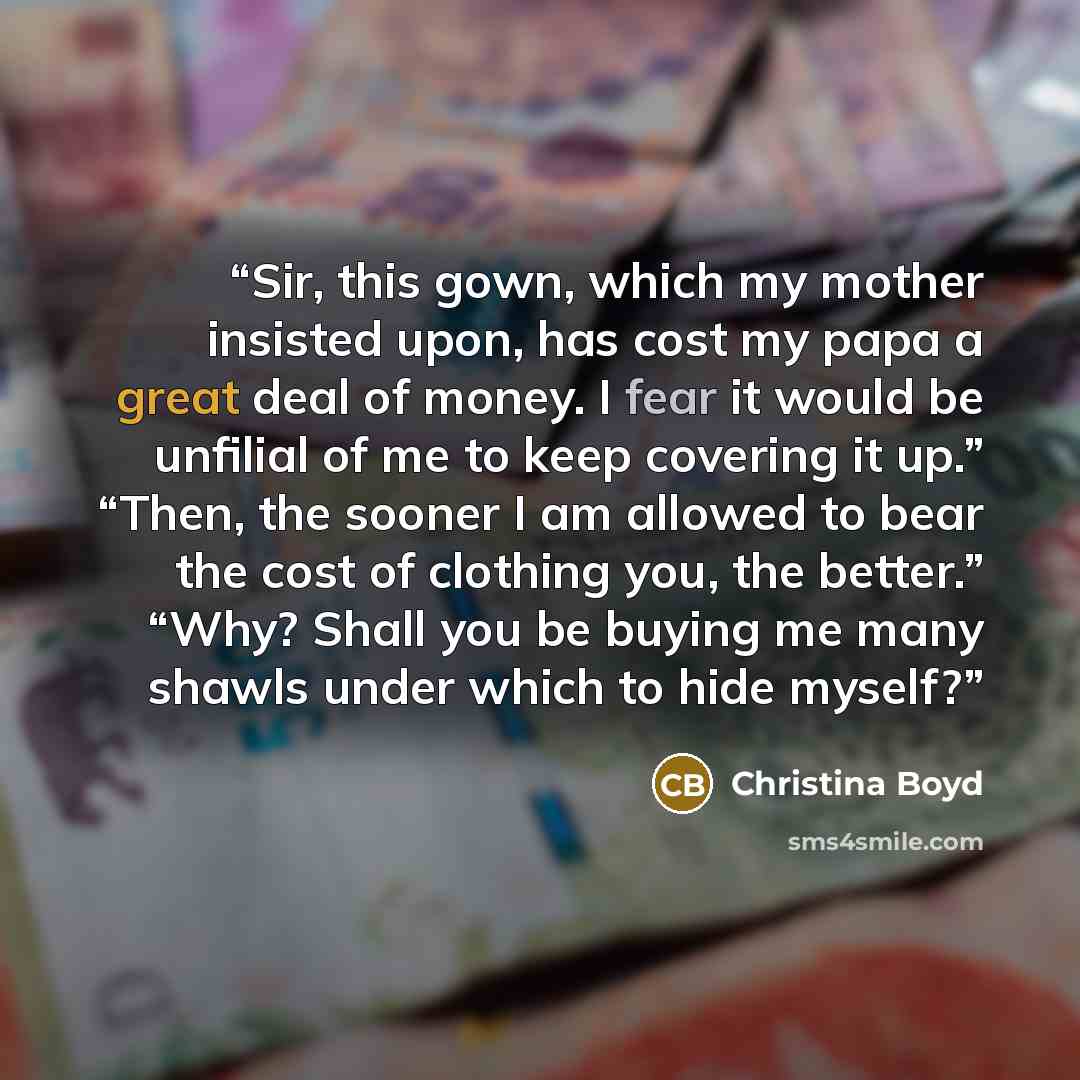 “Sir, this gown, which my mother insisted upon, has cost my papa a great deal of money. I fear it would be unfilial of me to keep covering it up.” “Then, the sooner I am allowed to bear the cost of clothing you, the better.” “Why? Shall you be buying me many shawls under which to hide myself?” quote by Christina Boyd