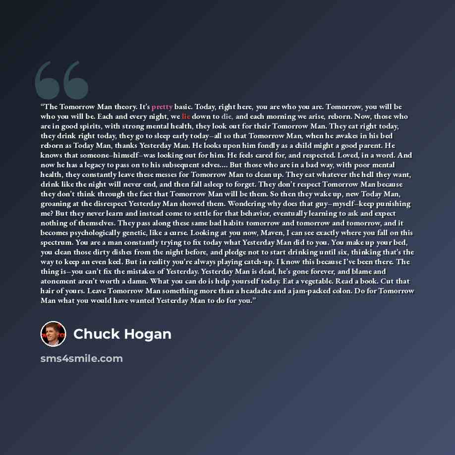 “The Tomorrow Man theory. It’s pretty basic. Today, right here, you are who you are. Tomorrow, you will be who you will be. Each and every night, we lie down to die, and each morning we arise, reborn. Now, those who are in good spirits, with strong mental health, they look out for their Tomorrow…” quote by Chuck Hogan